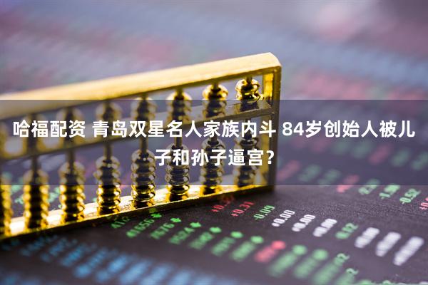哈福配资 青岛双星名人家族内斗 84岁创始人被儿子和孙子逼宫？