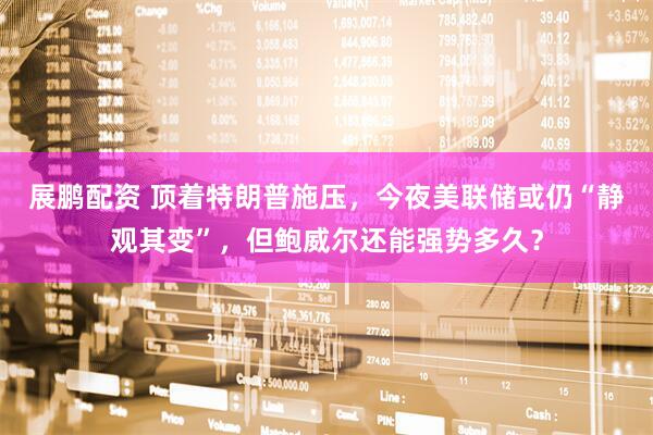 展鹏配资 顶着特朗普施压，今夜美联储或仍“静观其变”，但鲍威尔还能强势多久？