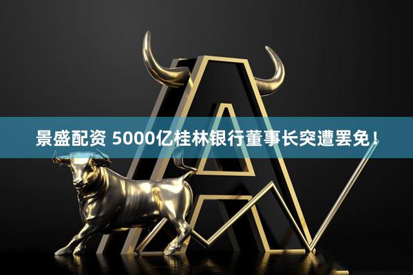 景盛配资 5000亿桂林银行董事长突遭罢免！