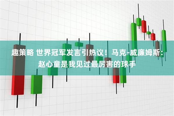 趣策略 世界冠军发言引热议！马克-威廉姆斯：赵心童是我见过最厉害的球手
