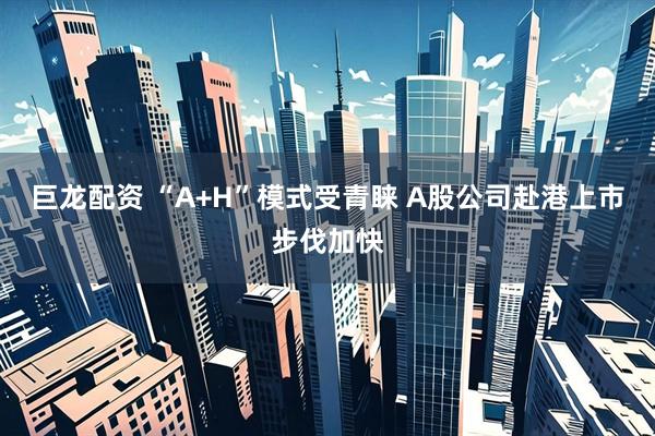 巨龙配资 “A+H”模式受青睐 A股公司赴港上市步伐加快