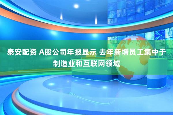 泰安配资 A股公司年报显示 去年新增员工集中于制造业和互联网领域