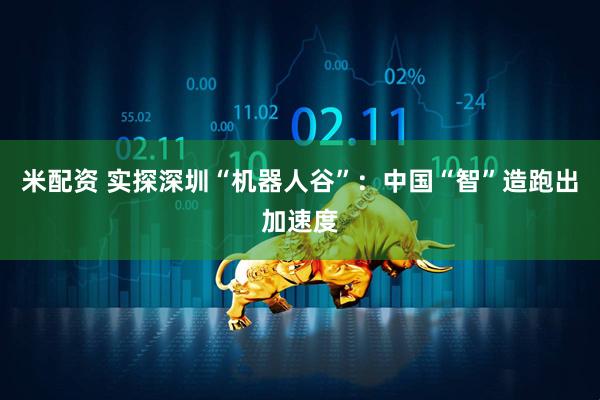 米配资 实探深圳“机器人谷”：中国“智”造跑出加速度