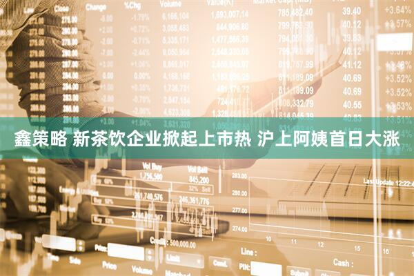 鑫策略 新茶饮企业掀起上市热 沪上阿姨首日大涨