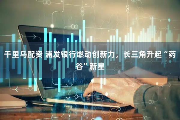 千里马配资 浦发银行燃动创新力，长三角升起“药谷”新星