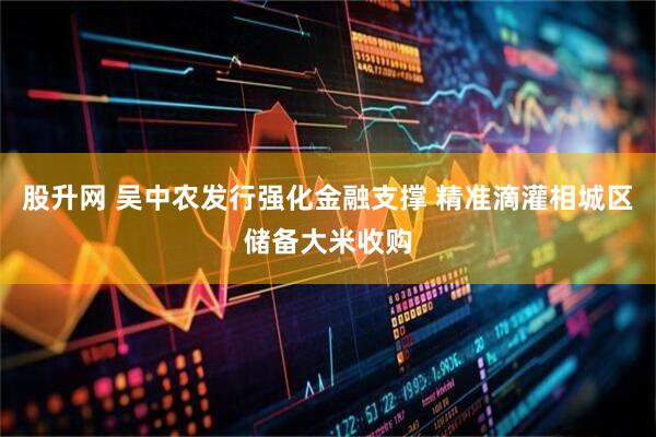 股升网 吴中农发行强化金融支撑 精准滴灌相城区储备大米收购