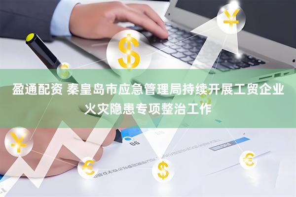 盈通配资 秦皇岛市应急管理局持续开展工贸企业火灾隐患专项整治工作
