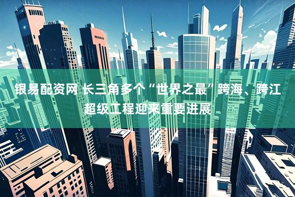 银易配资网 长三角多个“世界之最”跨海、跨江超级工程迎来重要进展