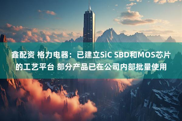 鑫配资 格力电器：已建立SiC SBD和MOS芯片的工艺平台 部分产品已在公司内部批量使用
