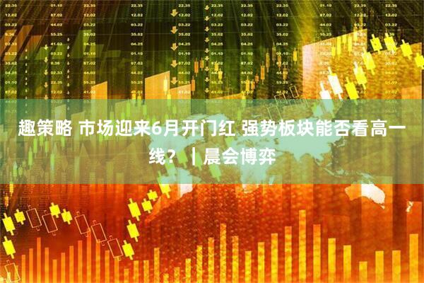 趣策略 市场迎来6月开门红 强势板块能否看高一线？｜晨会博弈