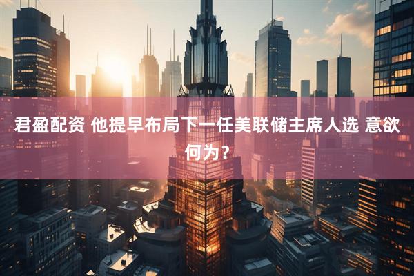 君盈配资 他提早布局下一任美联储主席人选 意欲何为？