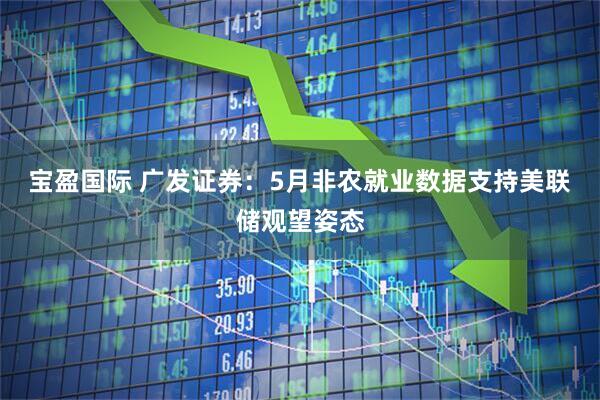 宝盈国际 广发证券：5月非农就业数据支持美联储观望姿态