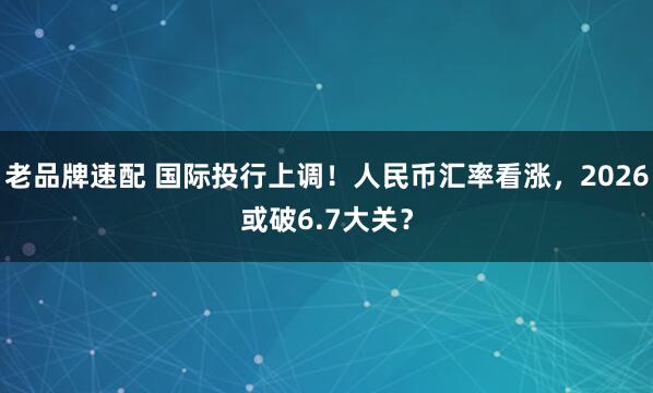 老品牌速配 国际投行上调！人民币汇率看涨，2026或破6.7大关？