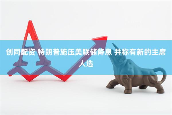 创同配资 特朗普施压美联储降息 并称有新的主席人选
