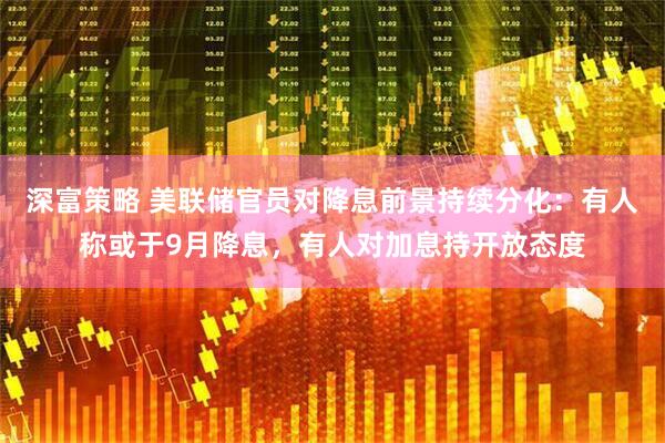 深富策略 美联储官员对降息前景持续分化：有人称或于9月降息，有人对加息持开放态度