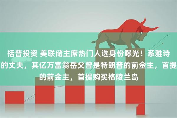 括普投资 美联储主席热门人选身份曝光！系雅诗兰黛女继承人的丈夫，其亿万富翁岳父曾是特朗普的前金主，首提购买格陵兰岛