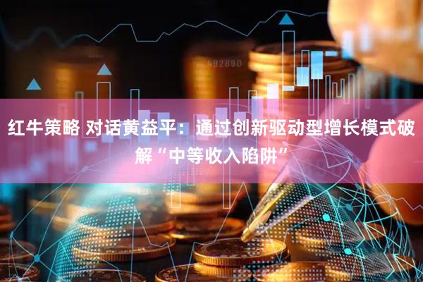 红牛策略 对话黄益平：通过创新驱动型增长模式破解“中等收入陷阱”