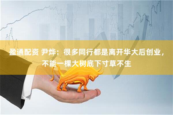 盈通配资 尹烨：很多同行都是离开华大后创业，不能一棵大树底下寸草不生