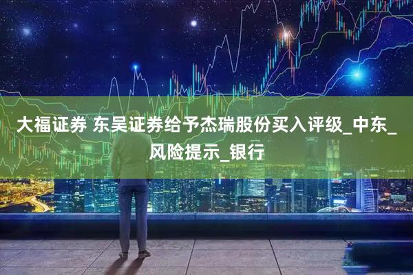 大福证券 东吴证券给予杰瑞股份买入评级_中东_风险提示_银行