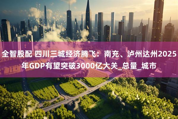 全智股配 四川三城经济腾飞：南充、泸州达州2025年GDP有望突破3000亿大关_总量_城市
