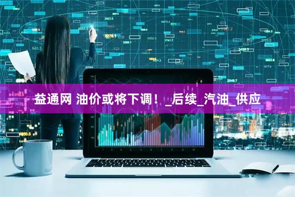 益通网 油价或将下调！_后续_汽油_供应
