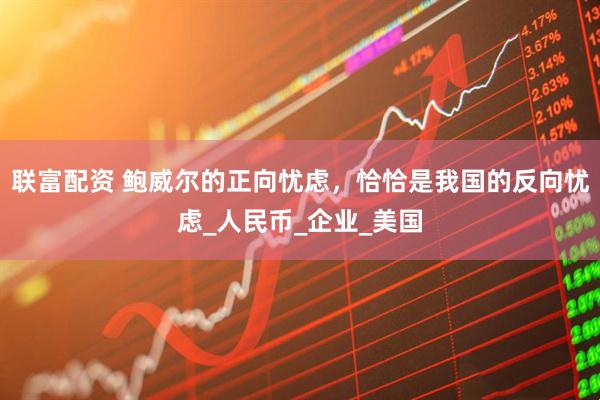 联富配资 鲍威尔的正向忧虑，恰恰是我国的反向忧虑_人民币_企业_美国
