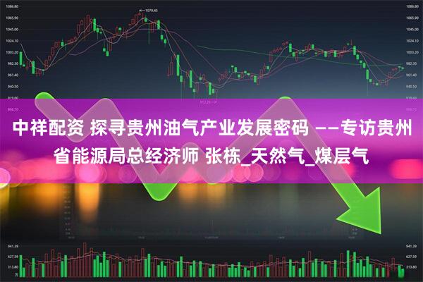 中祥配资 探寻贵州油气产业发展密码 ——专访贵州省能源局总经济师 张栋_天然气_煤层气