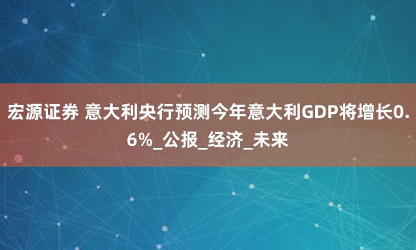 宏源证券 意大利央行预测今年意大利GDP将增长0.6%_公报_经济_未来
