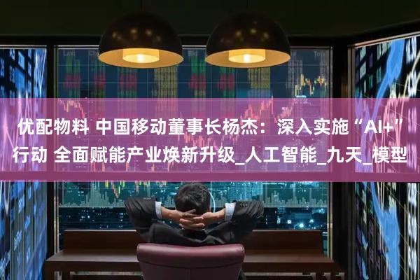 优配物料 中国移动董事长杨杰：深入实施“AI+”行动 全面赋能产业焕新升级_人工智能_九天_模型