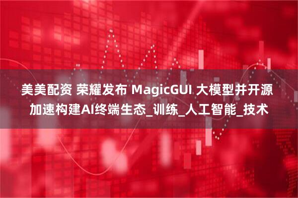 美美配资 荣耀发布 MagicGUI 大模型并开源 加速构建AI终端生态_训练_人工智能_技术