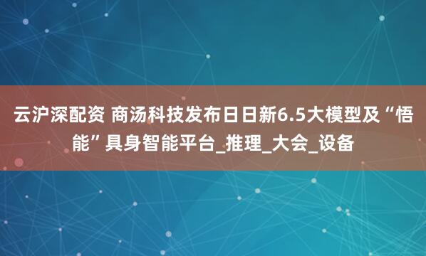 云沪深配资 商汤科技发布日日新6.5大模型及“悟能”具身智能平台_推理_大会_设备