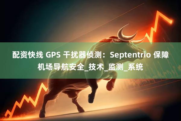 配资快线 GPS 干扰器侦测：Septentrio 保障机场导航安全_技术_监测_系统