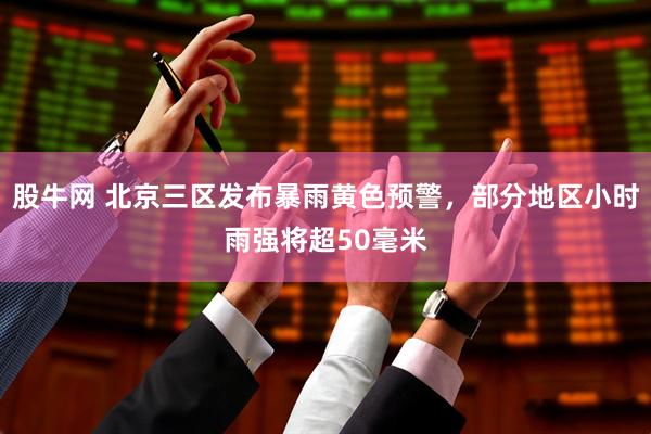股牛网 北京三区发布暴雨黄色预警，部分地区小时雨强将超50毫米