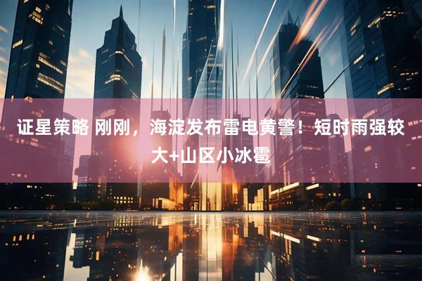 证星策略 刚刚，海淀发布雷电黄警！短时雨强较大+山区小冰雹