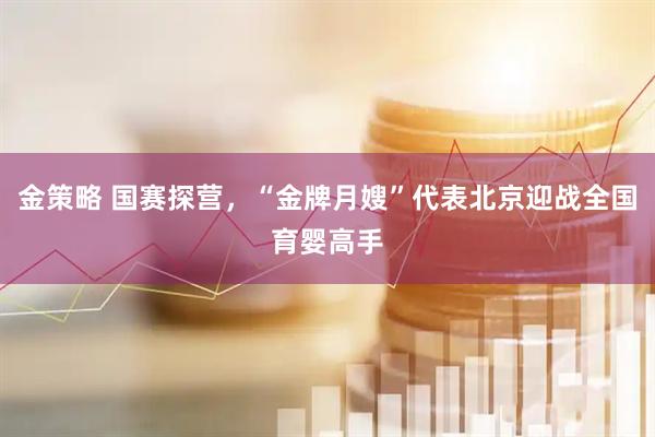 金策略 国赛探营，“金牌月嫂”代表北京迎战全国育婴高手