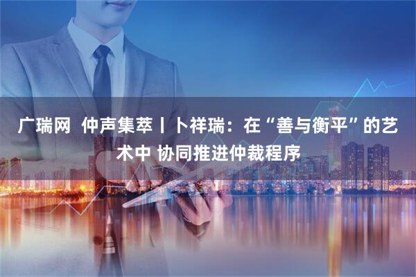 广瑞网  仲声集萃丨卜祥瑞：在“善与衡平”的艺术中 协同推进仲裁程序