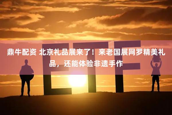 鼎牛配资 北京礼品展来了！来老国展网罗精美礼品，还能体验非遗手作