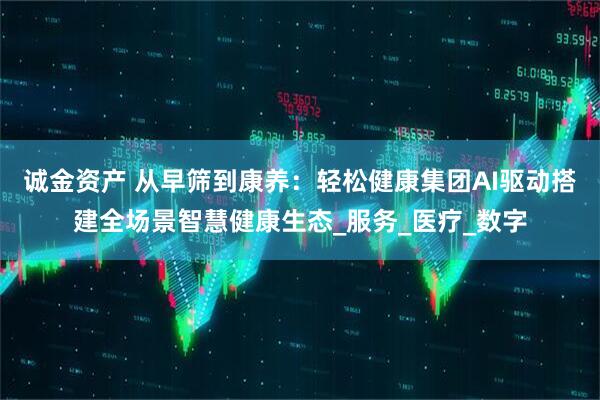 诚金资产 从早筛到康养：轻松健康集团AI驱动搭建全场景智慧健康生态_服务_医疗_数字