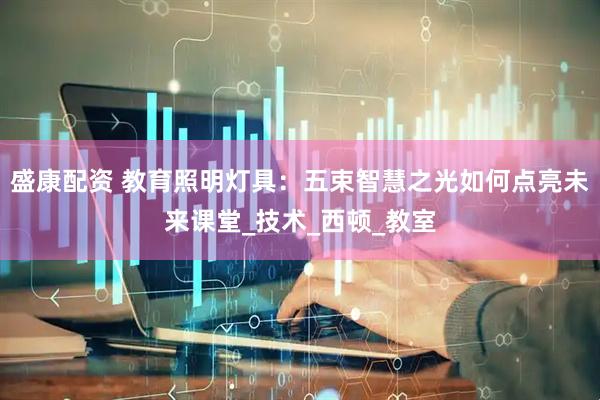 盛康配资 教育照明灯具：五束智慧之光如何点亮未来课堂_技术_西顿_教室