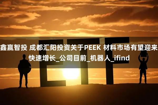 鑫赢智投 成都汇阳投资关于PEEK 材料市场有望迎来快速增长_公司目前_机器人_ifind