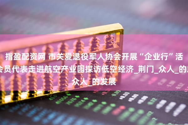 指盈配资网 市关爱退役军人协会开展“企业行”活动 会员代表走进航空产业园探访低空经济_荆门_众人_的发展