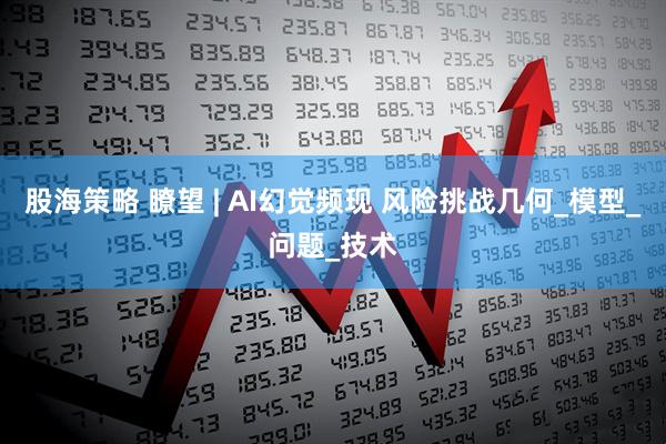 股海策略 瞭望 | AI幻觉频现 风险挑战几何_模型_问题_技术