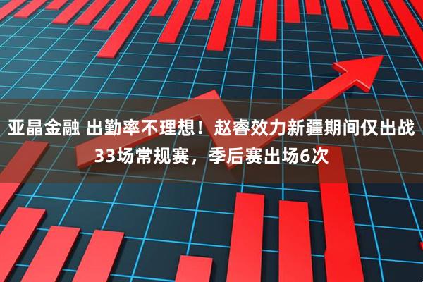 亚晶金融 出勤率不理想！赵睿效力新疆期间仅出战33场常规赛，季后赛出场6次