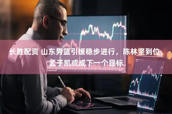 长胜配资 山东男篮引援稳步进行，陈林坚到位，孟子凯或成下一个目标