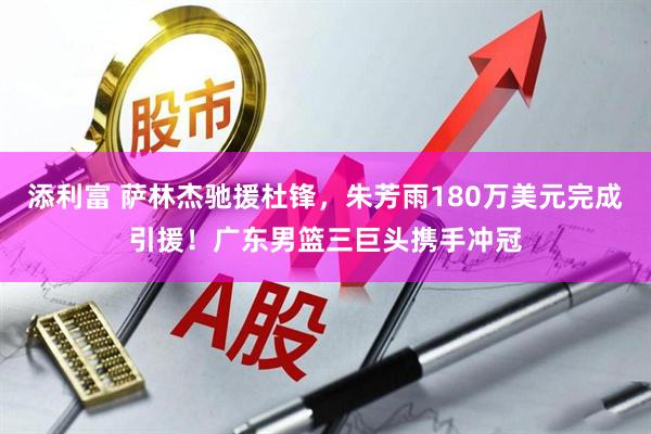 添利富 萨林杰驰援杜锋，朱芳雨180万美元完成引援！广东男篮三巨头携手冲冠