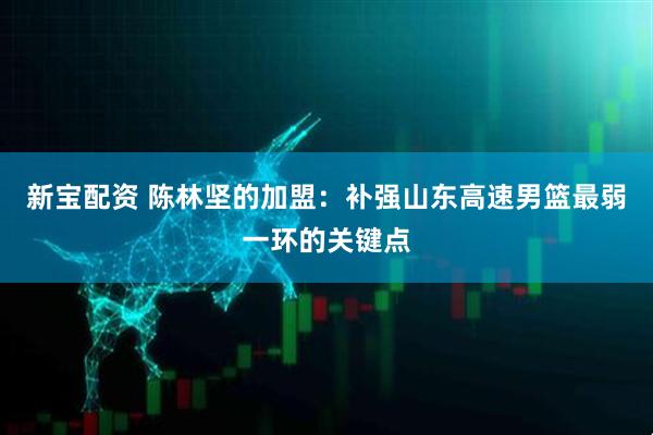 新宝配资 陈林坚的加盟：补强山东高速男篮最弱一环的关键点