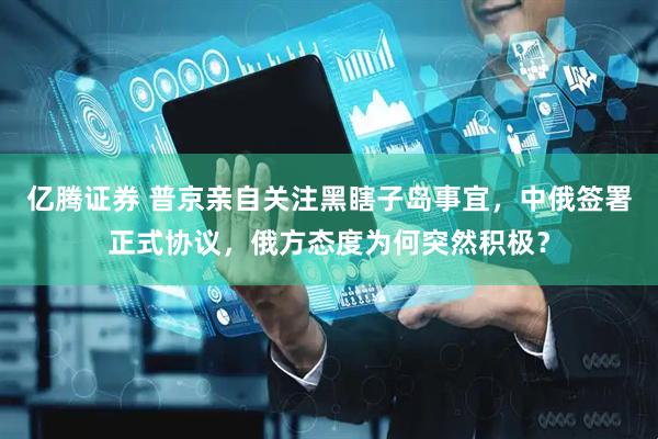 亿腾证券 普京亲自关注黑瞎子岛事宜，中俄签署正式协议，俄方态度为何突然积极？