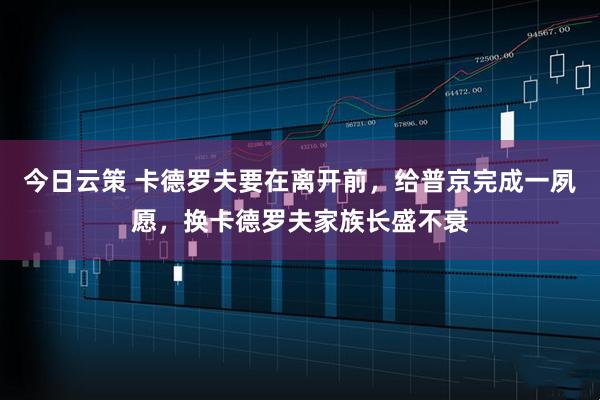 今日云策 卡德罗夫要在离开前，给普京完成一夙愿，换卡德罗夫家族长盛不衰