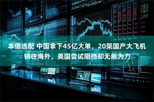 本信选配 中国拿下45亿大单，20架国产大飞机销往海外，美国尝试阻挡却无能为力