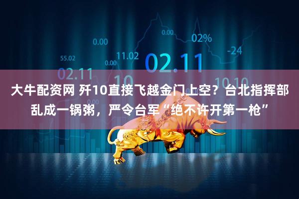 大牛配资网 歼10直接飞越金门上空？台北指挥部乱成一锅粥，严令台军“绝不许开第一枪”